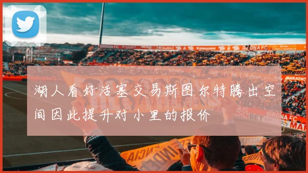 湖人看好活塞交易斯图尔特腾出空间因此提升对小里的报价