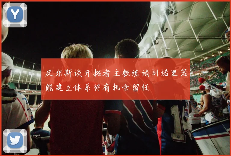皮尔斯谈开拓者主教练试训诺里若能建立体系将有机会留任