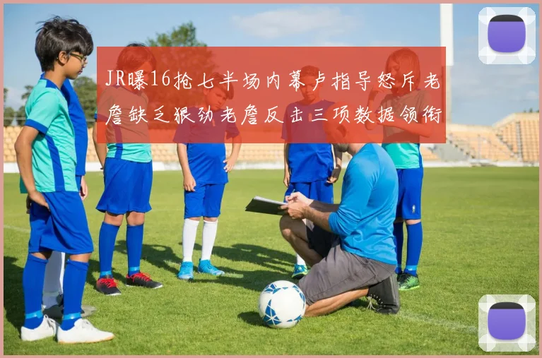 JR曝16抢七半场内幕卢指导怒斥老詹缺乏狠劲老詹反击三项数据领衔全场