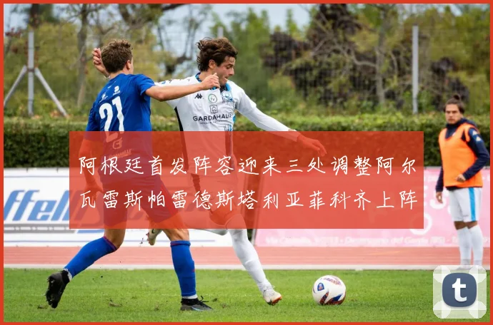 阿根廷首发阵容迎来三处调整阿尔瓦雷斯帕雷德斯塔利亚菲科齐上阵