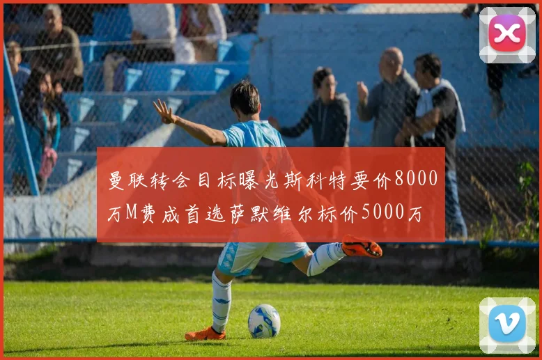 曼联转会目标曝光斯科特要价8000万M费成首选萨默维尔标价5000万