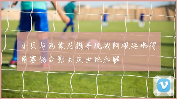 小贝与西蒙尼携手观战阿根廷佛得角赛场合影共庆世纪和解