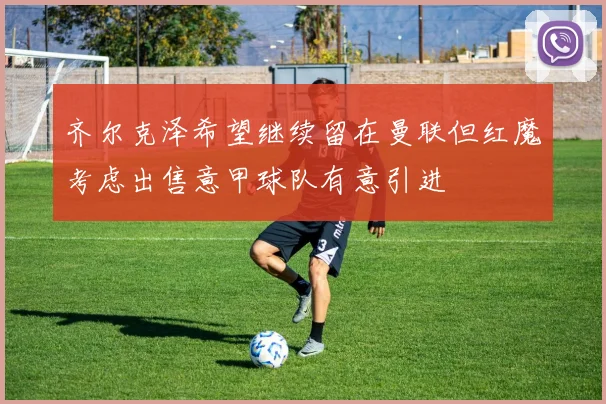 齐尔克泽希望继续留在曼联但红魔考虑出售意甲球队有意引进