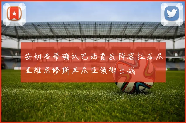 安切洛蒂确认巴西首发阵容拉菲尼亚维尼修斯库尼亚领衔出战
