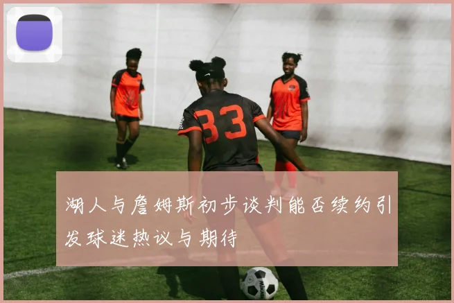 湖人与詹姆斯初步谈判能否续约引发球迷热议与期待