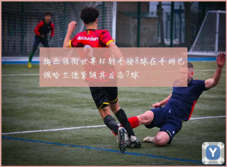 梅西领衔世界杯射手榜8球在手姆巴佩哈兰德紧随其后各7球
