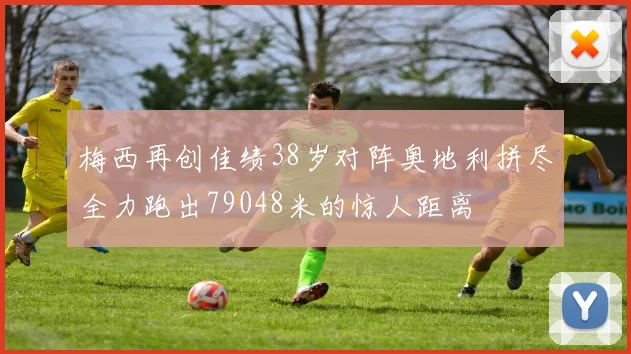 梅西再创佳绩38岁对阵奥地利拼尽全力跑出79048米的惊人距离