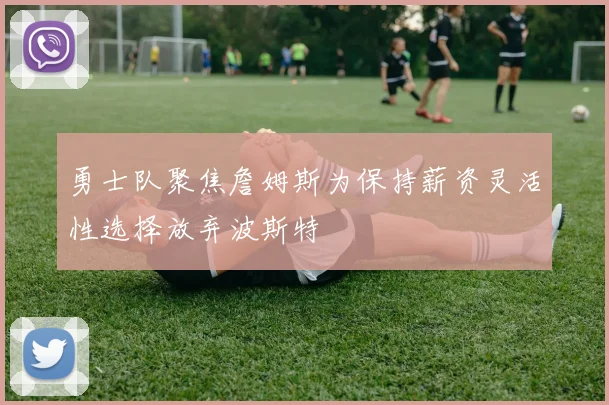 勇士队聚焦詹姆斯为保持薪资灵活性选择放弃波斯特