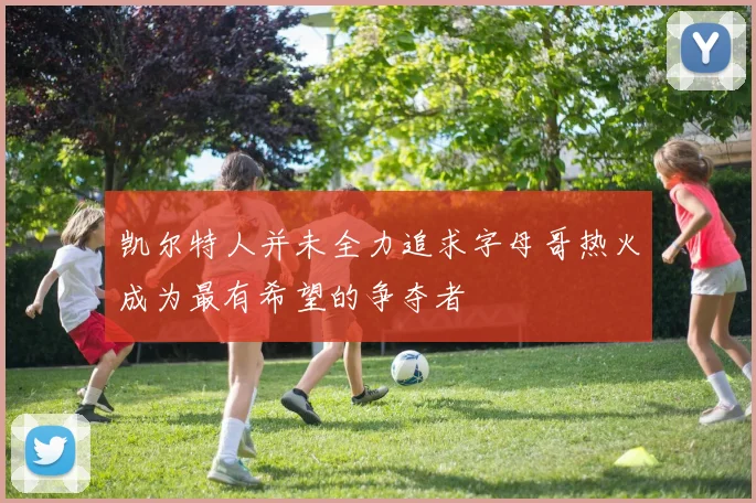凯尔特人并未全力追求字母哥热火成为最有希望的争夺者