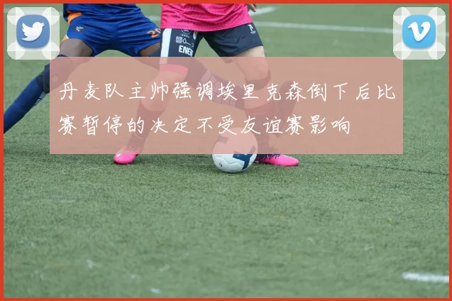 丹麦队主帅强调埃里克森倒下后比赛暂停的决定不受友谊赛影响