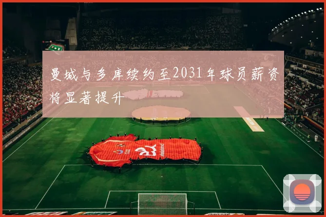 曼城与多库续约至2031年球员薪资将显著提升
