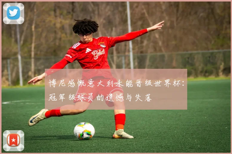 博尼感慨意大利未能晋级世界杯：冠军级球员的遗憾与失落