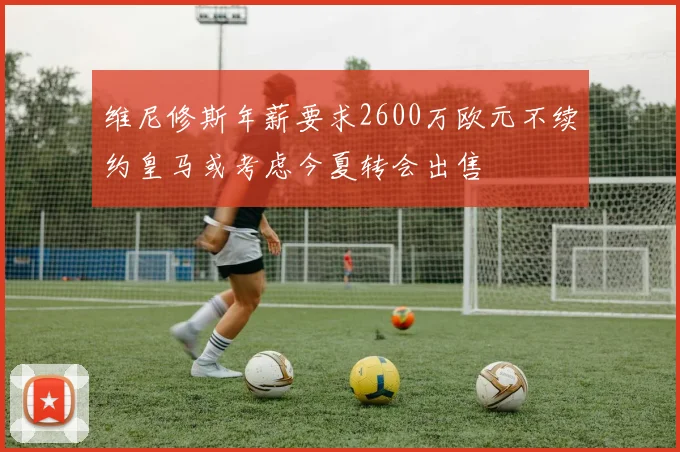 维尼修斯年薪要求2600万欧元不续约皇马或考虑今夏转会出售